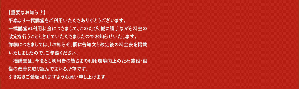 平素より一橋講堂会議室のご利用をいただきありがとうございます。2023年5月8日より、新型コロナウイルス感染症の位置づけが季節性インフルエンザと同等の5類感染症へ引き下げられることとなったことに伴い、「新型コロナウイルス感染症対策ガイドライン」を廃止することとなりました。今後のご利用に関しましては、「「新型コロナウイルス感染症対策ガイドライン」の廃止について」に基づきご利用くださいますようお願い申し上げます。